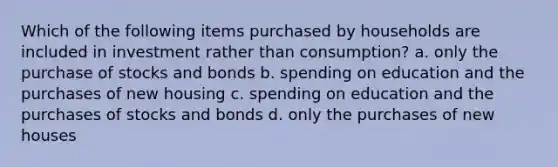 Which of the following items purchased by households are included in investment rather than consumption? a. only the purchase of stocks and bonds b. spending on education and the purchases of new housing c. spending on education and the purchases of stocks and bonds d. only the purchases of new houses