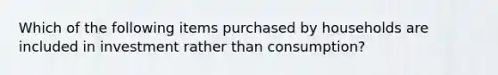 Which of the following items purchased by households are included in investment rather than consumption?