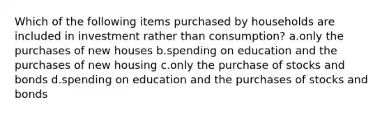 Which of the following items purchased by households are included in investment rather than consumption? a.only the purchases of new houses b.spending on education and the purchases of new housing c.only the purchase of stocks and bonds d.spending on education and the purchases of stocks and bonds