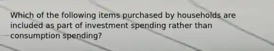 Which of the following items purchased by households are included as part of investment spending rather than consumption spending?