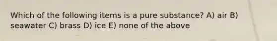 Which of the following items is a pure substance? A) air B) seawater C) brass D) ice E) none of the above