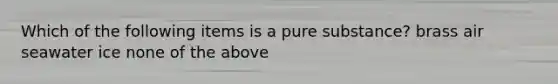 Which of the following items is a pure substance? brass air seawater ice none of the above