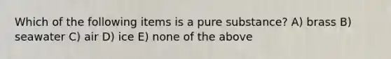 Which of the following items is a pure substance? A) brass B) seawater C) air D) ice E) none of the above