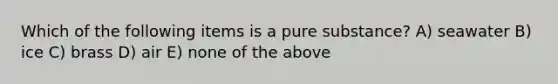 Which of the following items is a pure substance? A) seawater B) ice C) brass D) air E) none of the above