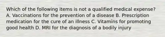 Which of the following items is not a qualified medical expense? A. Vaccinations for the prevention of a disease B. Prescription medication for the cure of an illness C. Vitamins for promoting good health D. MRI for the diagnosis of a bodily injury