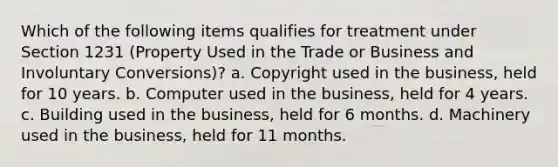 Which of the following items qualifies for treatment under Section 1231 (Property Used in the Trade or Business and Involuntary Conversions)? a. Copyright used in the business, held for 10 years. b. Computer used in the business, held for 4 years. c. Building used in the business, held for 6 months. d. Machinery used in the business, held for 11 months.