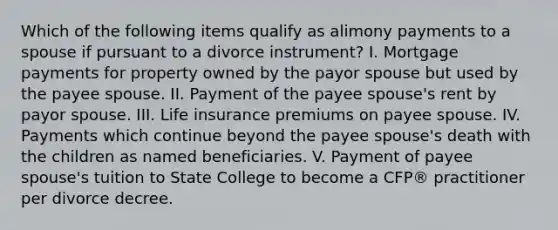 Which of the following items qualify as alimony payments to a spouse if pursuant to a divorce instrument? I. Mortgage payments for property owned by the payor spouse but used by the payee spouse. II. Payment of the payee spouse's rent by payor spouse. III. Life insurance premiums on payee spouse. IV. Payments which continue beyond the payee spouse's death with the children as named beneficiaries. V. Payment of payee spouse's tuition to State College to become a CFP® practitioner per divorce decree.