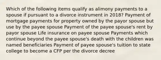 Which of the following items qualify as alimony payments to a spouse if pursuant to a divorce instrument in 2018? Payment of mortgage payments for property owned by the payor spouse but use by the payee spouse Payment of the payee spouse's rent by payor spouse Life insurance on payee spouse Payments which continue beyond the payee spouse's death with the children was named beneficiaries Payment of payee spouse's tuition to state college to become a CFP per the divorce decree