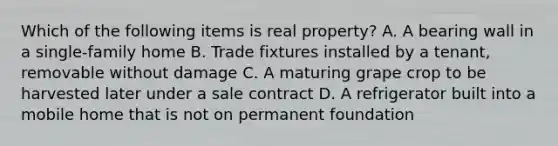 Which of the following items is real property? A. A bearing wall in a single-family home B. Trade fixtures installed by a tenant, removable without damage C. A maturing grape crop to be harvested later under a sale contract D. A refrigerator built into a mobile home that is not on permanent foundation