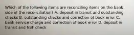 Which of the following items are reconciling items on the bank side of the​ reconciliation? A. deposit in transit and outstanding checks B. outstanding checks and correction of book error C. bank service charge and correction of book error D. deposit in transit and NSF check