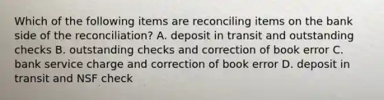 Which of the following items are reconciling items on the bank side of the​ reconciliation? A. deposit in transit and outstanding checks B. outstanding checks and correction of book error C. bank service charge and correction of book error D. deposit in transit and NSF check