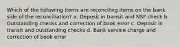 Which of the following items are reconciling items on the bank side of the reconciliation? a. Deposit in transit and NSF check b. Outstanding checks and correction of book error c. Deposit in transit and outstanding checks d. Bank service charge and correction of book error