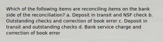 Which of the following items are reconciling items on the bank side of the reconciliation? a. Deposit in transit and NSF check b. Outstanding checks and correction of book error c. Deposit in transit and outstanding checks d. Bank service charge and correction of book error