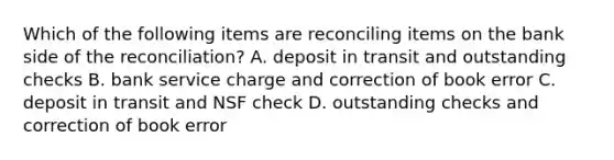 Which of the following items are reconciling items on the bank side of the​ reconciliation? A. deposit in transit and outstanding checks B. bank service charge and correction of book error C. deposit in transit and NSF check D. outstanding checks and correction of book error