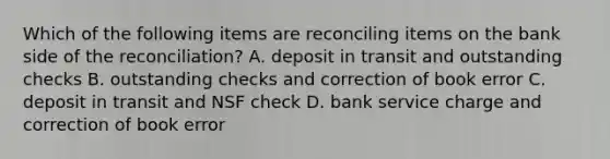 Which of the following items are reconciling items on the bank side of the​ reconciliation? A. deposit in transit and outstanding checks B. outstanding checks and correction of book error C. deposit in transit and NSF check D. bank service charge and correction of book error