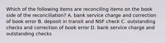 Which of the following items are reconciling items on the book side of the​ reconciliation? A. bank service charge and correction of book error B. deposit in transit and NSF check C. outstanding checks and correction of book error D. bank service charge and outstanding checks