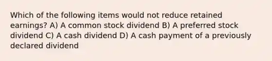 Which of the following items would not reduce retained earnings? A) A common stock dividend B) A preferred stock dividend C) A cash dividend D) A cash payment of a previously declared dividend