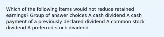 Which of the following items would not reduce retained earnings? Group of answer choices A cash dividend A cash payment of a previously declared dividend A common stock dividend A preferred stock dividend