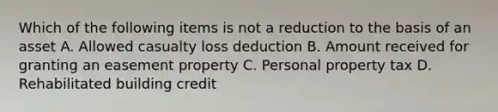 Which of the following items is not a reduction to the basis of an asset A. Allowed casualty loss deduction B. Amount received for granting an easement property C. Personal property tax D. Rehabilitated building credit