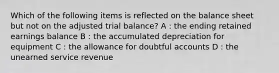 Which of the following items is reflected on the balance sheet but not on the adjusted trial balance? A : the ending retained earnings balance B : the accumulated depreciation for equipment C : the allowance for doubtful accounts D : the unearned service revenue