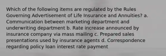 Which of the following items are regulated by the Rules Governing Advertisement of Life Insurance and Annuities? a. Communication between marketing department and underwriting department b. Rate increase announced by insurance company via mass mailing c. Prepared sales presentations used by insurance agents d. Correspondence regarding policy loan interest rate payment