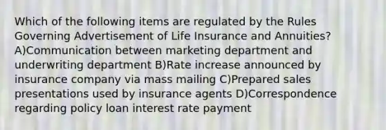 Which of the following items are regulated by the Rules Governing Advertisement of Life Insurance and Annuities? A)Communication between marketing department and underwriting department B)Rate increase announced by insurance company via mass mailing C)Prepared sales presentations used by insurance agents D)Correspondence regarding policy loan interest rate payment