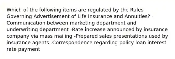 Which of the following items are regulated by the Rules Governing Advertisement of Life Insurance and Annuities? -Communication between marketing department and underwriting department -Rate increase announced by insurance company via mass mailing -Prepared sales presentations used by insurance agents -Correspondence regarding policy loan interest rate payment