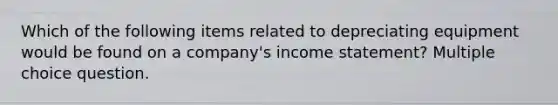 Which of the following items related to depreciating equipment would be found on a company's income statement? Multiple choice question.