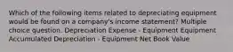 Which of the following items related to depreciating equipment would be found on a company's income statement? Multiple choice question. Depreciation Expense - Equipment Equipment Accumulated Depreciation - Equipment Net Book Value