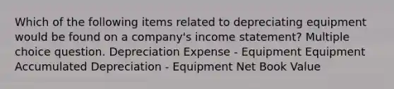 Which of the following items related to depreciating equipment would be found on a company's income statement? Multiple choice question. Depreciation Expense - Equipment Equipment Accumulated Depreciation - Equipment Net Book Value