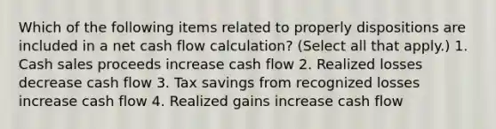 Which of the following items related to properly dispositions are included in a net cash flow calculation? (Select all that apply.) 1. Cash sales proceeds increase cash flow 2. Realized losses decrease cash flow 3. Tax savings from recognized losses increase cash flow 4. Realized gains increase cash flow