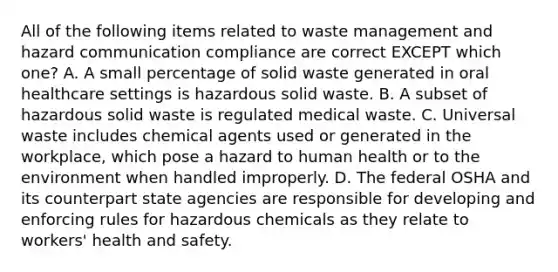 All of the following items related to waste management and hazard communication compliance are correct EXCEPT which one? A. A small percentage of solid waste generated in oral healthcare settings is hazardous solid waste. B. A subset of hazardous solid waste is regulated medical waste. C. Universal waste includes chemical agents used or generated in the workplace, which pose a hazard to human health or to the environment when handled improperly. D. The federal OSHA and its counterpart state agencies are responsible for developing and enforcing rules for hazardous chemicals as they relate to workers' health and safety.