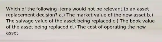 Which of the following items would not be relevant to an asset replacement decision? a.) The market value of the new asset b.) The salvage value of the asset being replaced c.) The book value of the asset being replaced d.) The cost of operating the new asset