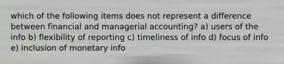 which of the following items does not represent a difference between financial and managerial accounting? a) users of the info b) flexibility of reporting c) timeliness of info d) focus of info e) inclusion of monetary info