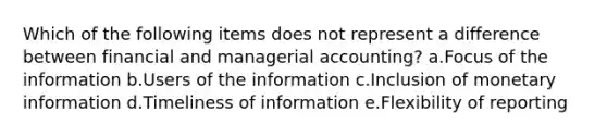 Which of the following items does not represent a difference between financial and managerial accounting? a.Focus of the information b.Users of the information c.Inclusion of monetary information d.Timeliness of information e.Flexibility of reporting