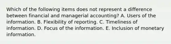 Which of the following items does not represent a difference between financial and managerial accounting? A. Users of the information. B. Flexibility of reporting. C. Timeliness of information. D. Focus of the information. E. Inclusion of monetary information.