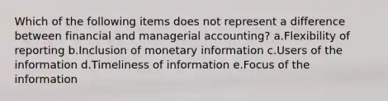 Which of the following items does not represent a difference between financial and managerial accounting? a.Flexibility of reporting b.Inclusion of monetary information c.Users of the information d.Timeliness of information e.Focus of the information