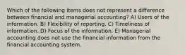 Which of the following items does not represent a difference between financial and managerial accounting? A) Users of the information. B) Flexibility of reporting. C) Timeliness of information. D) Focus of the information. E) Managerial accounting does not use the financial information from the financial accounting system.