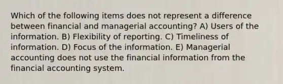 Which of the following items does not represent a difference between financial and managerial accounting? A) Users of the information. B) Flexibility of reporting. C) Timeliness of information. D) Focus of the information. E) Managerial accounting does not use the financial information from the financial accounting system.