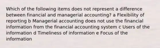 Which of the following items does not represent a difference between financial and managerial accounting? a Flexibility of reporting b Managerial accounting does not use the financial information from the financial accounting system c Users of the information d Timeliness of information e Focus of the information