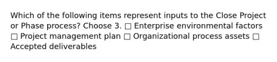 Which of the following items represent inputs to the Close Project or Phase process? Choose 3. □ Enterprise environmental factors □ Project management plan □ Organizational process assets □ Accepted deliverables