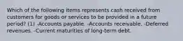 Which of the following items represents cash received from customers for goods or services to be provided in a future period? (1) -Accounts payable. -Accounts receivable. -Deferred revenues. -Current maturities of long-term debt.