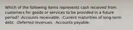 Which of the following items represents cash received from customers for goods or services to be provided in a future period? -Accounts receivable. -Current maturities of long-term debt. -Deferred revenues. -Accounts payable.