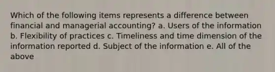 Which of the following items represents a difference between financial and managerial accounting? a. Users of the information b. Flexibility of practices c. Timeliness and time dimension of the information reported d. Subject of the information e. All of the above