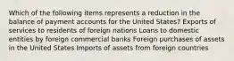 Which of the following items represents a reduction in the balance of payment accounts for the United States? Exports of services to residents of foreign nations Loans to domestic entities by foreign commercial banks Foreign purchases of assets in the United States Imports of assets from foreign countries