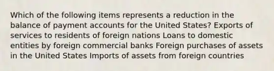 Which of the following items represents a reduction in the balance of payment accounts for the United States? Exports of services to residents of foreign nations Loans to domestic entities by foreign commercial banks Foreign purchases of assets in the United States Imports of assets from foreign countries