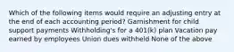 Which of the following items would require an adjusting entry at the end of each accounting period? Garnishment for child support payments Withholding's for a 401(k) plan Vacation pay earned by employees Union dues withheld None of the above