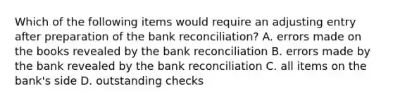 Which of the following items would require an adjusting entry after preparation of the bank​ reconciliation? A. errors made on the books revealed by the bank reconciliation B. errors made by the bank revealed by the bank reconciliation C. all items on the​ bank's side D. outstanding checks