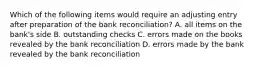 Which of the following items would require an adjusting entry after preparation of the bank​ reconciliation? A. all items on the​ bank's side B. outstanding checks C. errors made on the books revealed by the bank reconciliation D. errors made by the bank revealed by the bank reconciliation