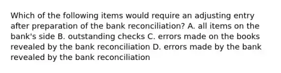 Which of the following items would require an adjusting entry after preparation of the bank​ reconciliation? A. all items on the​ bank's side B. outstanding checks C. errors made on the books revealed by the bank reconciliation D. errors made by the bank revealed by the bank reconciliation